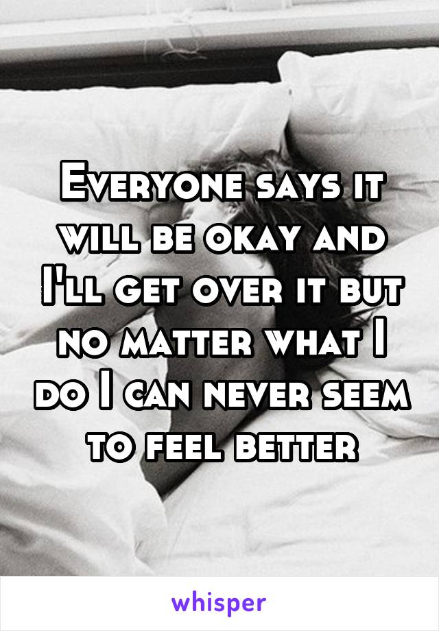 Everyone says it will be okay and I'll get over it but no matter what I do I can never seem to feel better