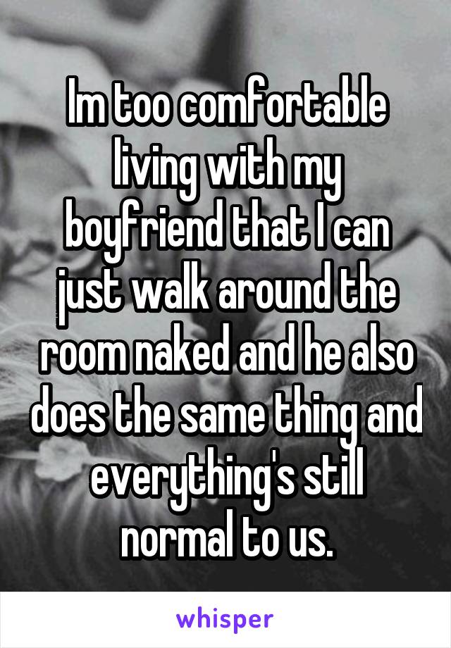 Im too comfortable living with my boyfriend that I can just walk around the room naked and he also does the same thing and everything's still normal to us.