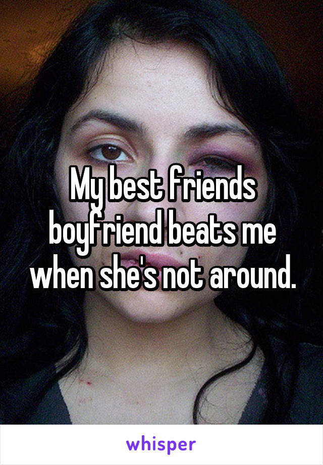 My best friends boyfriend beats me when she's not around.