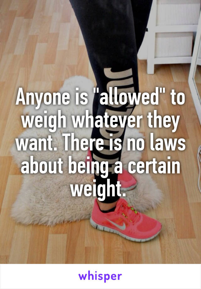 Anyone is "allowed" to weigh whatever they want. There is no laws about being a certain weight. 