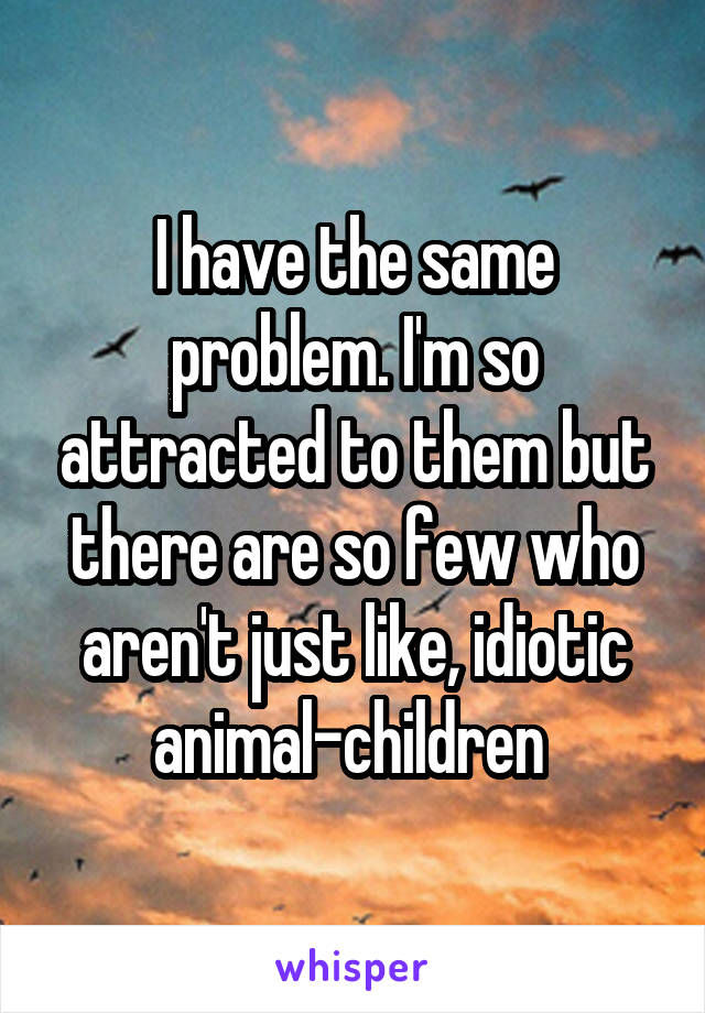 I have the same problem. I'm so attracted to them but there are so few who aren't just like, idiotic animal-children 
