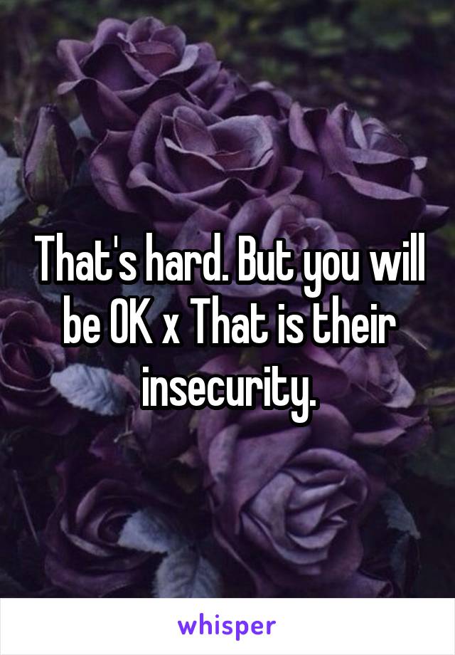 That's hard. But you will be OK x That is their insecurity.