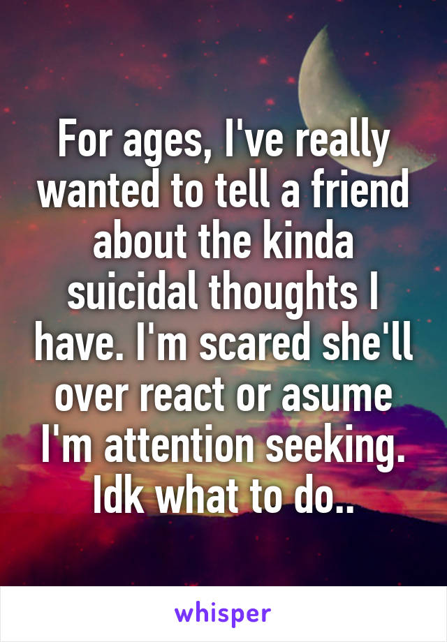 For ages, I've really wanted to tell a friend about the kinda suicidal thoughts I have. I'm scared she'll over react or asume I'm attention seeking. Idk what to do..