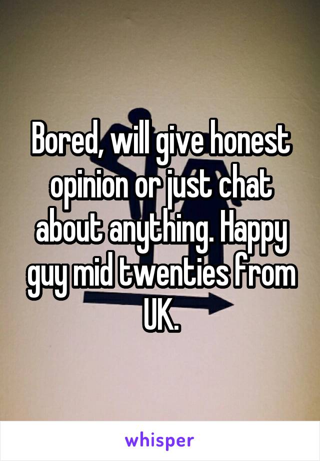 Bored, will give honest opinion or just chat about anything. Happy guy mid twenties from UK.