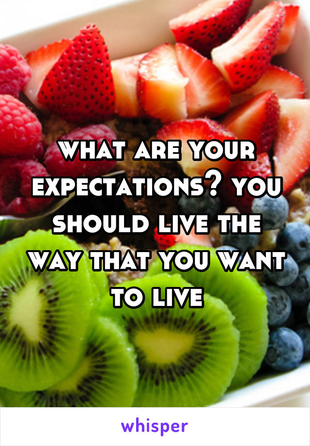 what are your expectations? you should live the way that you want to live