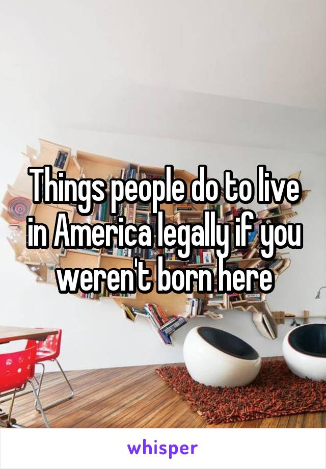 Things people do to live in America legally if you weren't born here
