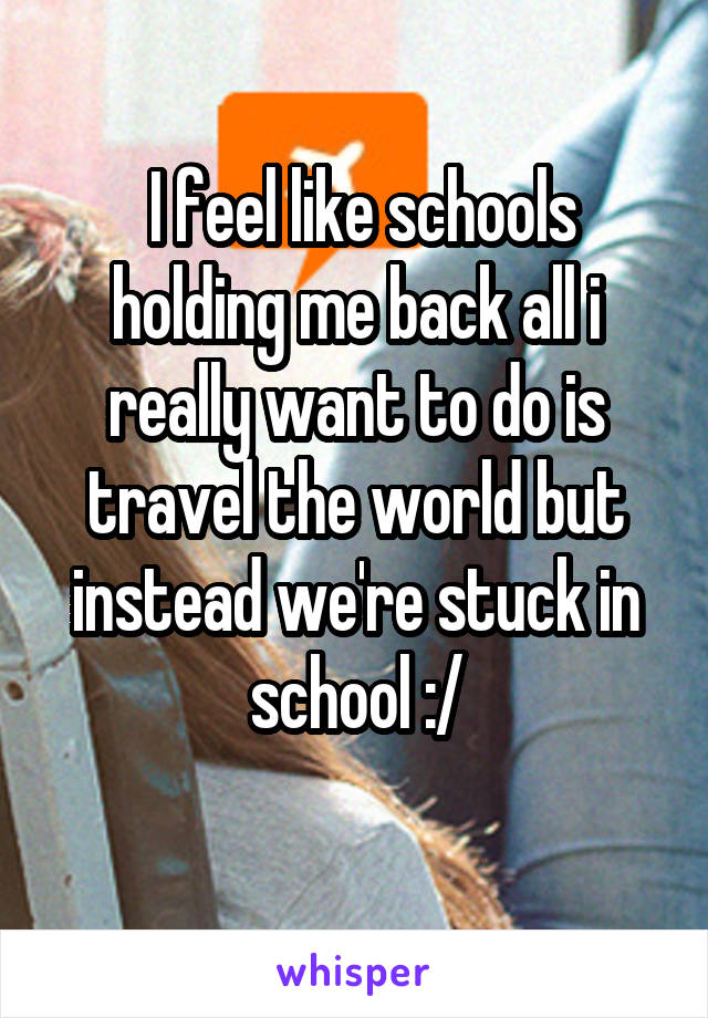  I feel like schools holding me back all i really want to do is travel the world but instead we're stuck in school :/
