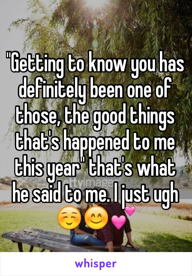 "Getting to know you has definitely been one of those, the good things that's happened to me this year" that's what he said to me. I just ugh ☺️😊💕