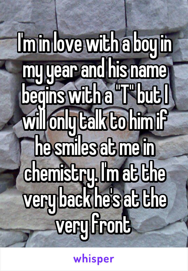 I'm in love with a boy in my year and his name begins with a "T" but I will only talk to him if he smiles at me in chemistry. I'm at the very back he's at the very front 