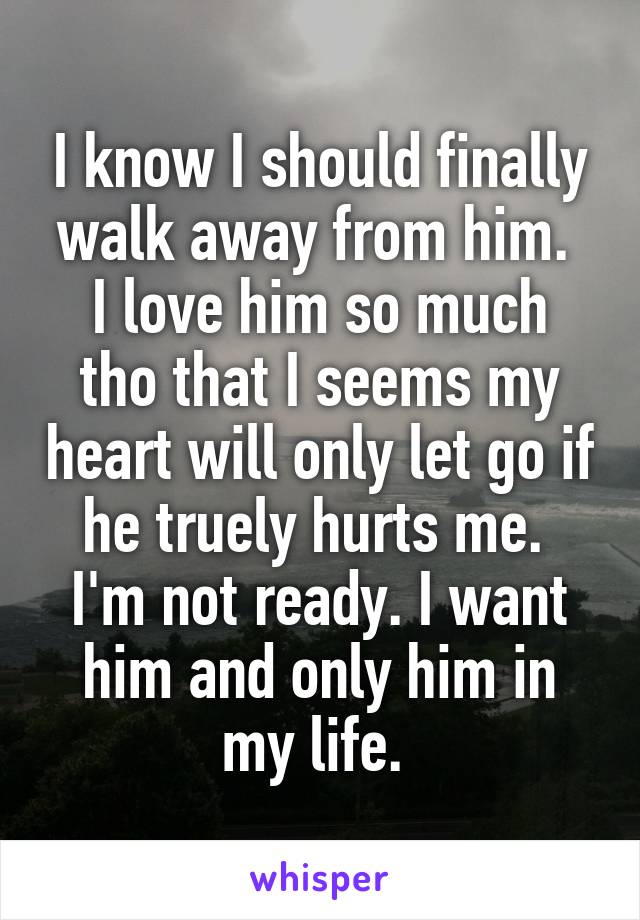 I know I should finally walk away from him. 
I love him so much tho that I seems my heart will only let go if he truely hurts me. 
I'm not ready. I want him and only him in my life. 