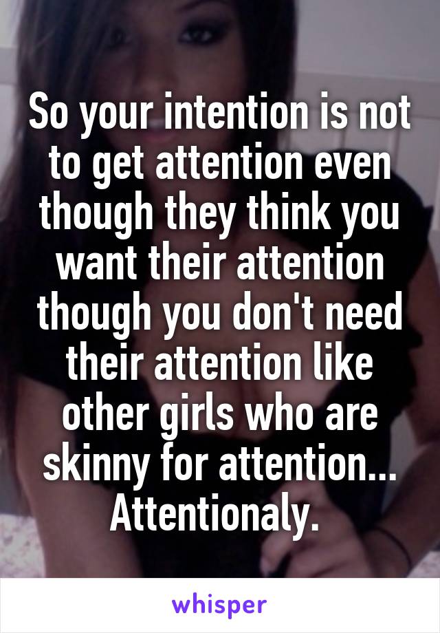 So your intention is not to get attention even though they think you want their attention though you don't need their attention like other girls who are skinny for attention...
Attentionaly. 
