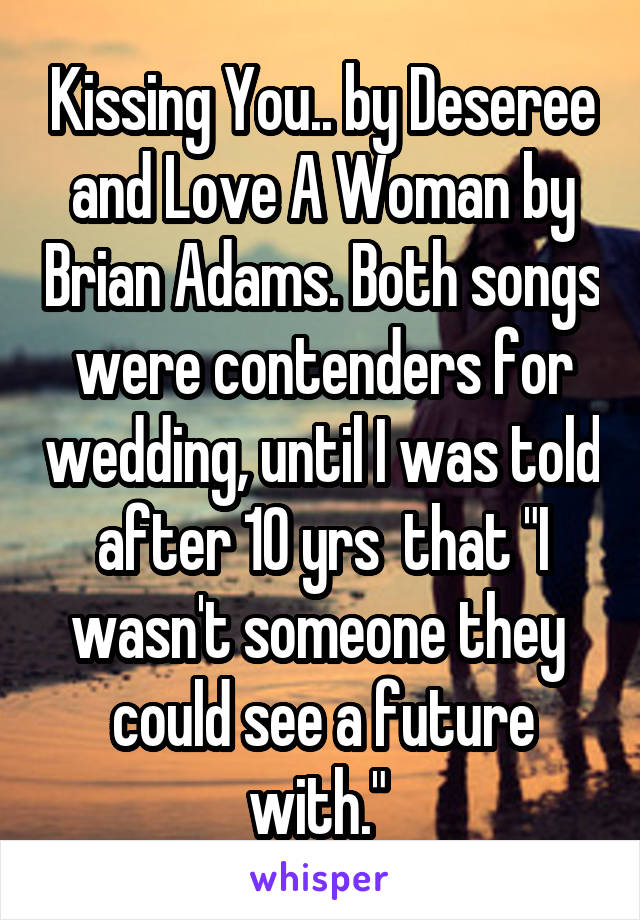 Kissing You.. by Deseree and Love A Woman by Brian Adams. Both songs were contenders for wedding, until I was told after 10 yrs  that "I wasn't someone they  could see a future with." 