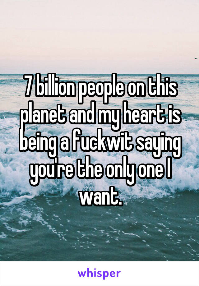 7 billion people on this planet and my heart is being a fuckwit saying you're the only one I want.