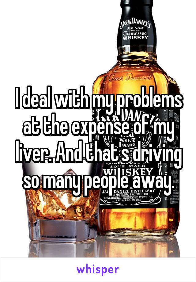 I deal with my problems at the expense of my liver. And that's driving so many people away.