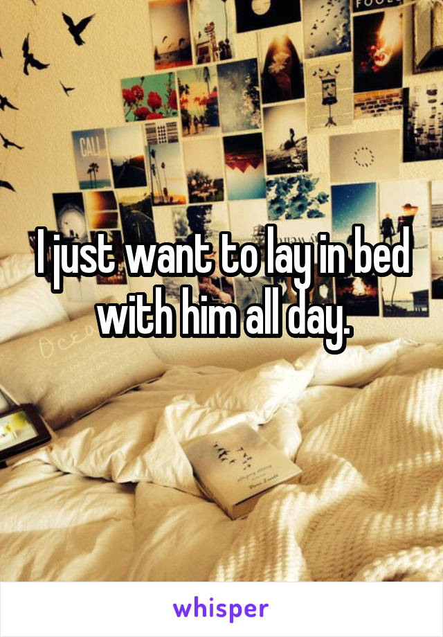 I just want to lay in bed with him all day.
