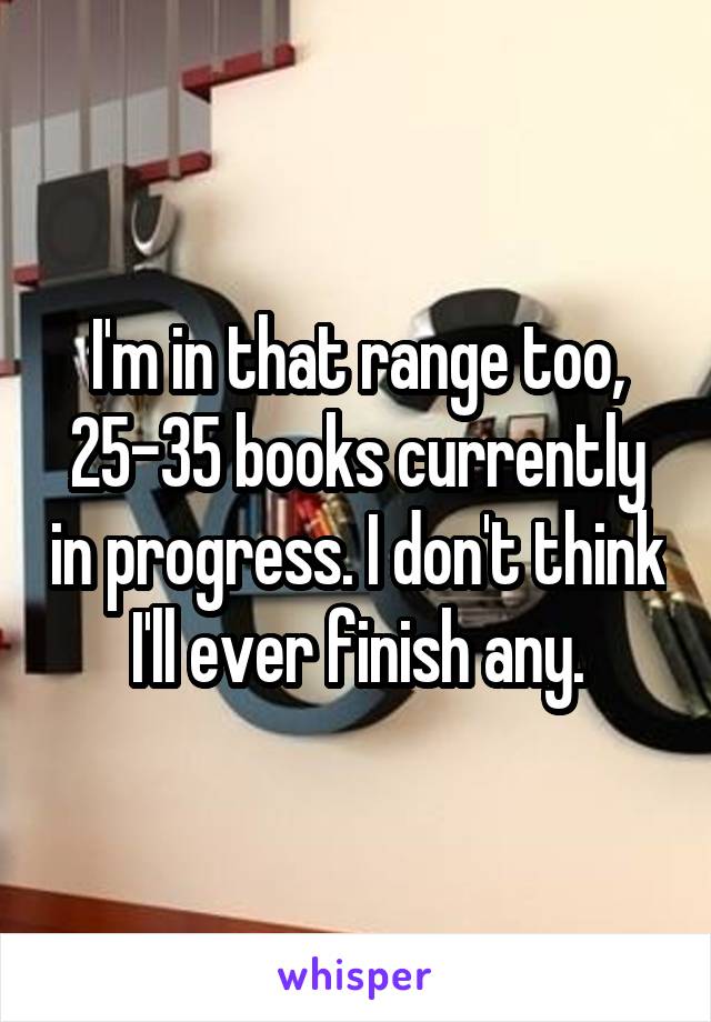 I'm in that range too, 25-35 books currently in progress. I don't think I'll ever finish any.