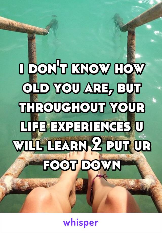 i don't know how old you are, but throughout your life experiences u will learn 2 put ur foot down