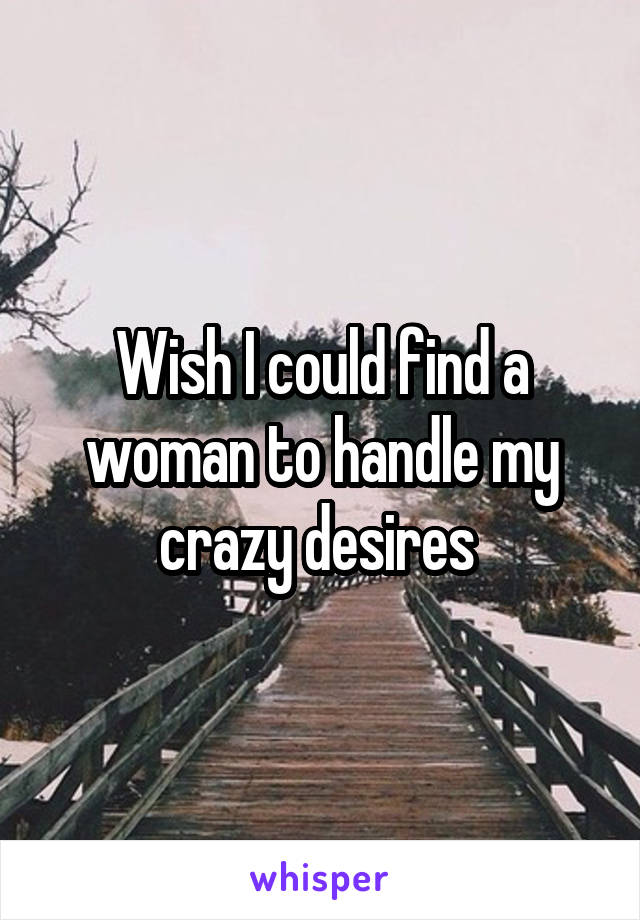 Wish I could find a woman to handle my crazy desires 