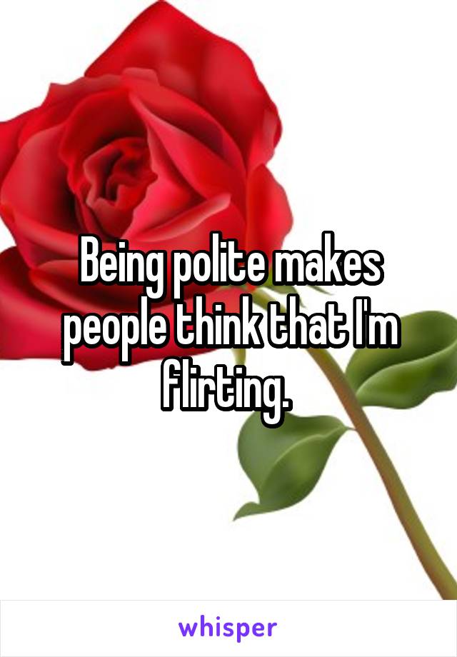 Being polite makes people think that I'm flirting. 