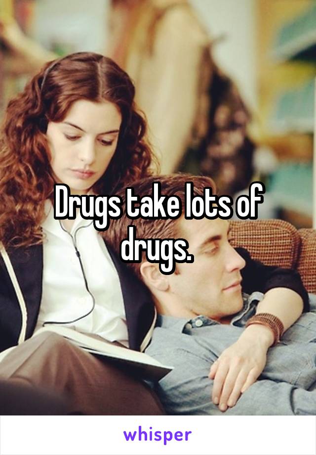 Drugs take lots of drugs. 