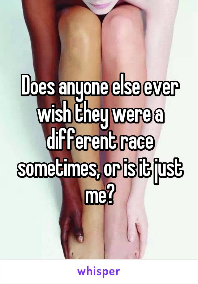 Does anyone else ever wish they were a different race sometimes, or is it just me?