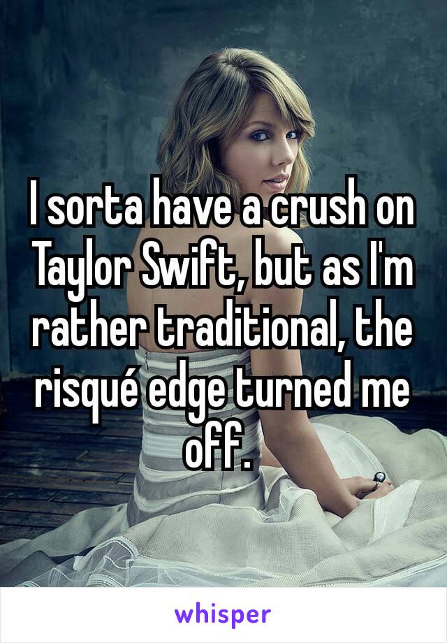 I sorta have a crush on Taylor Swift, but as I'm rather traditional, the risqué edge turned me off. 