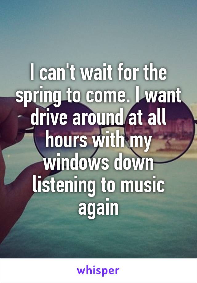 I can't wait for the spring to come. I want drive around at all hours with my windows down listening to music again