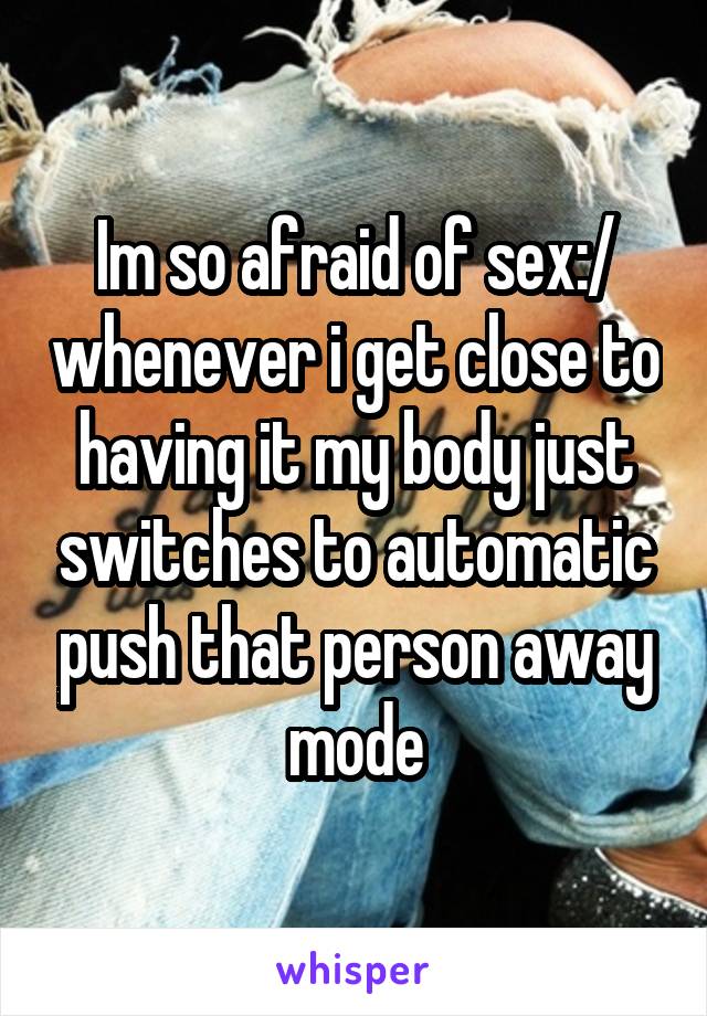 Im so afraid of sex:/ whenever i get close to having it my body just switches to automatic push that person away mode