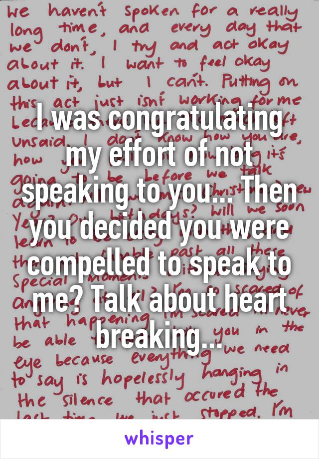 I was congratulating my effort of not speaking to you... Then you decided you were compelled to speak to me? Talk about heart breaking...