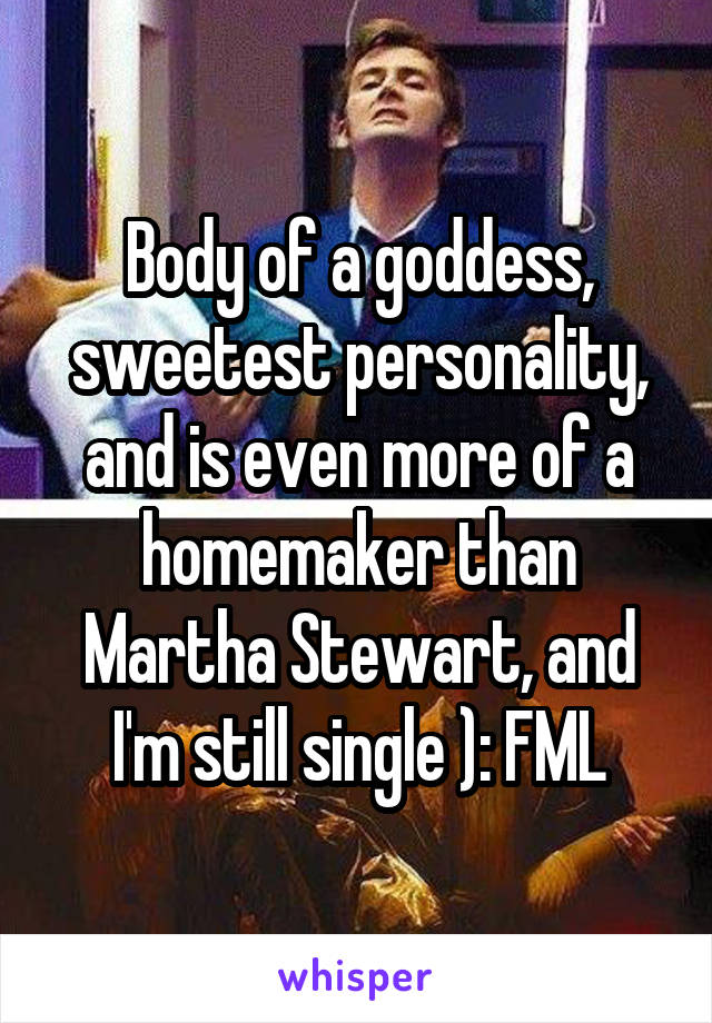 Body of a goddess, sweetest personality, and is even more of a homemaker than Martha Stewart, and I'm still single ): FML