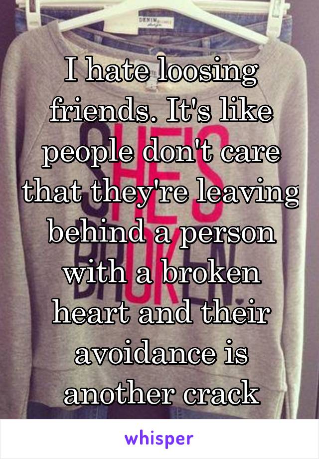 I hate loosing friends. It's like people don't care that they're leaving behind a person with a broken heart and their avoidance is another crack