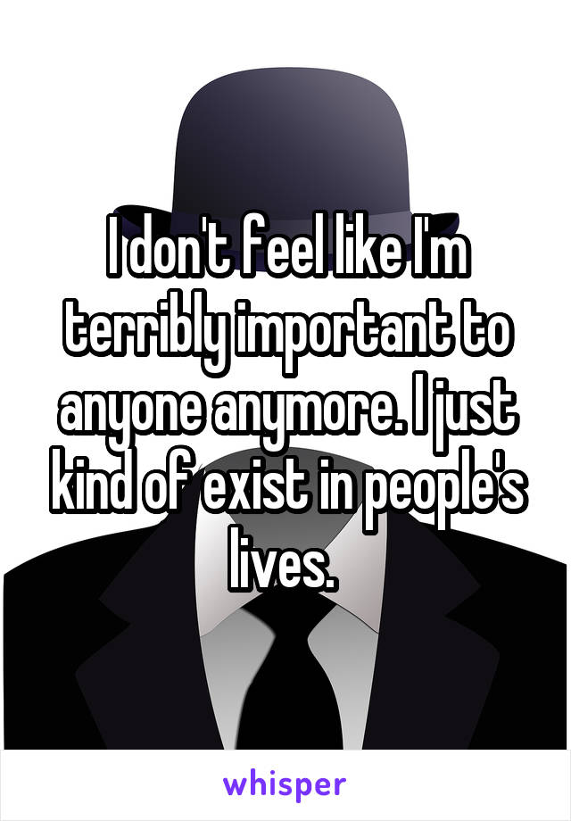 I don't feel like I'm terribly important to anyone anymore. I just kind of exist in people's lives. 