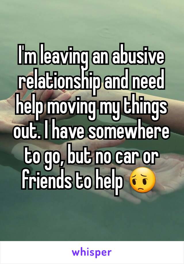 I'm leaving an abusive relationship and need help moving my things out. I have somewhere to go, but no car or friends to help 😔 