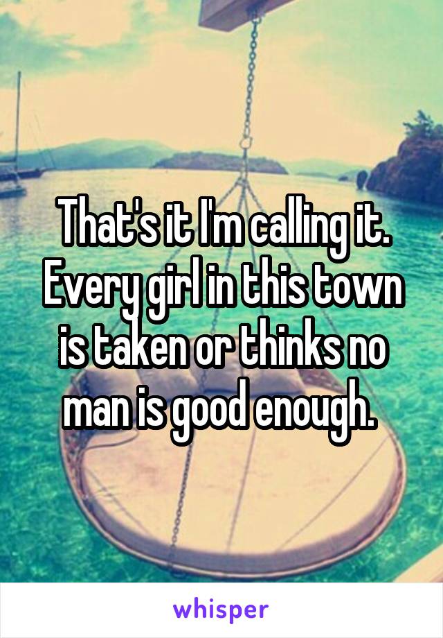 That's it I'm calling it. Every girl in this town is taken or thinks no man is good enough. 