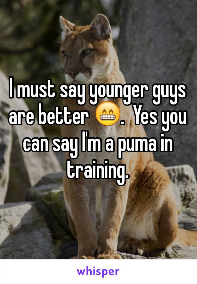 I must say younger guys are better 😁.  Yes you can say I'm a puma in training. 