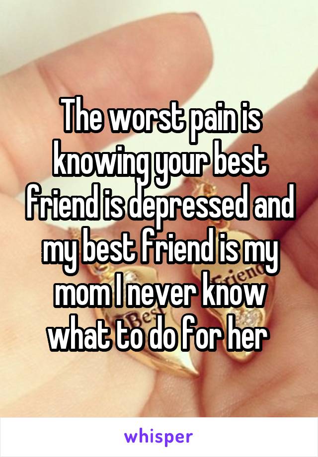 The worst pain is knowing your best friend is depressed and my best friend is my mom I never know what to do for her 