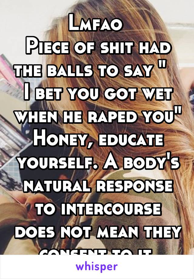 Lmfao 
Piece of shit had the balls to say "    I bet you got wet when he raped you"
Honey, educate yourself. A body's natural response to intercourse does not mean they consent to it.