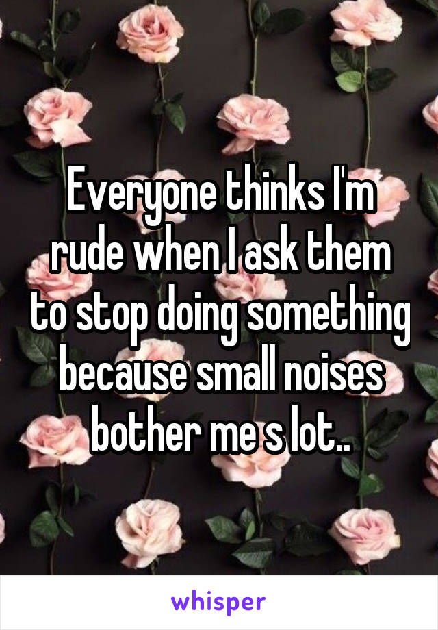 Everyone thinks I'm rude when I ask them to stop doing something because small noises bother me s lot..