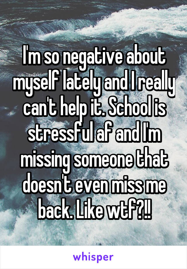 I'm so negative about myself lately and I really can't help it. School is stressful af and I'm missing someone that doesn't even miss me back. Like wtf?!!