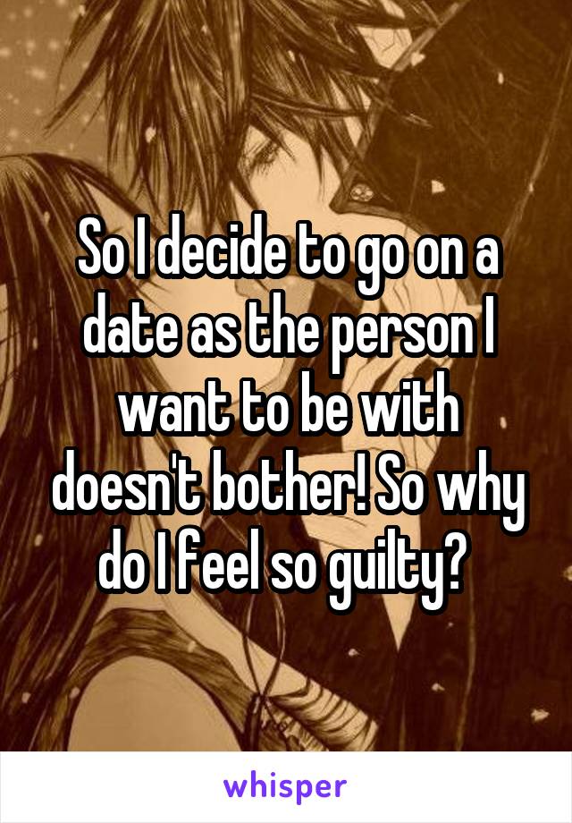 So I decide to go on a date as the person I want to be with doesn't bother! So why do I feel so guilty? 