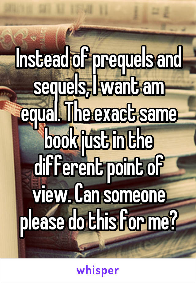 Instead of prequels and sequels, I want am equal. The exact same book just in the different point of view. Can someone please do this for me?