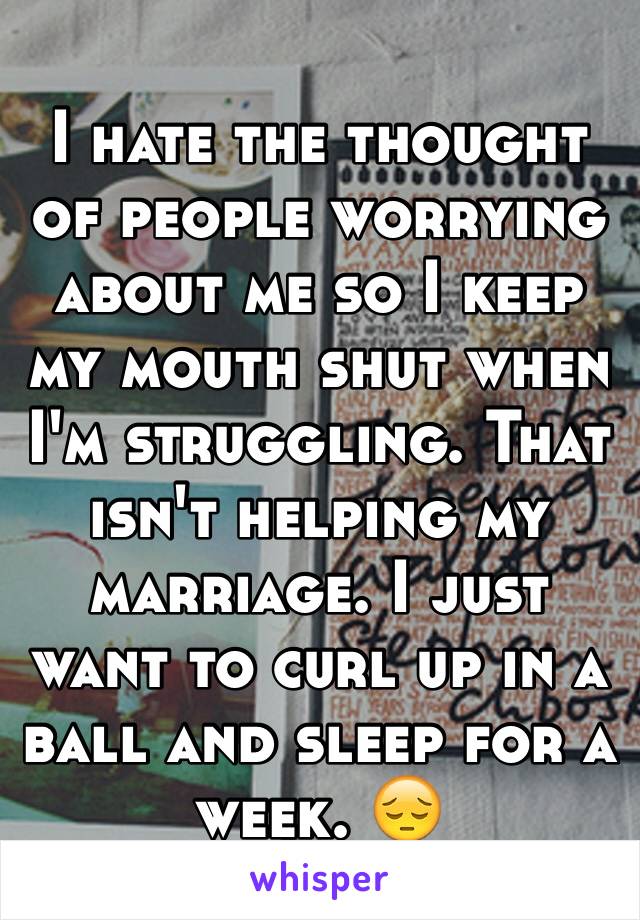 I hate the thought of people worrying about me so I keep my mouth shut when I'm struggling. That isn't helping my marriage. I just want to curl up in a ball and sleep for a week. 😔