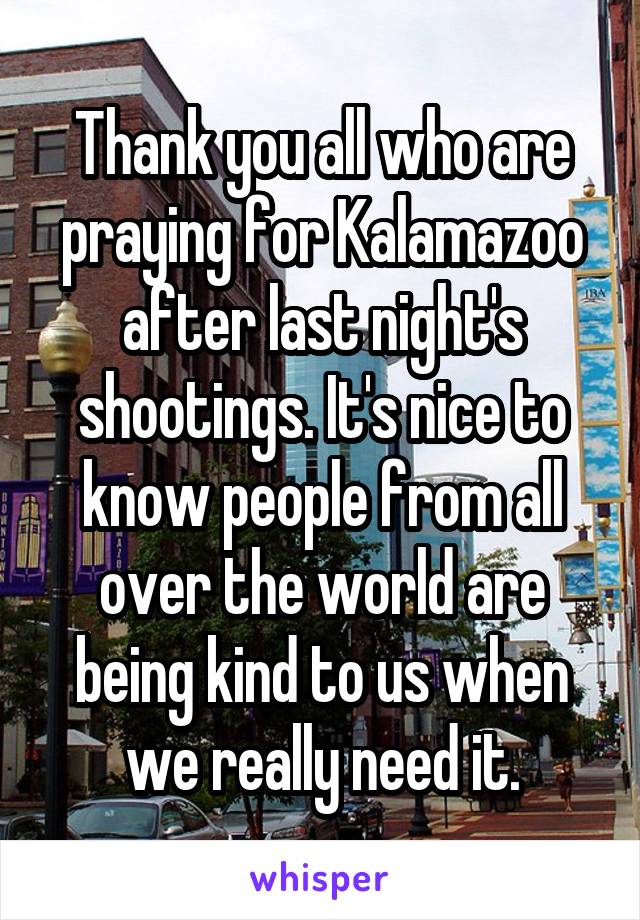 Thank you all who are praying for Kalamazoo after last night's shootings. It's nice to know people from all over the world are being kind to us when we really need it.