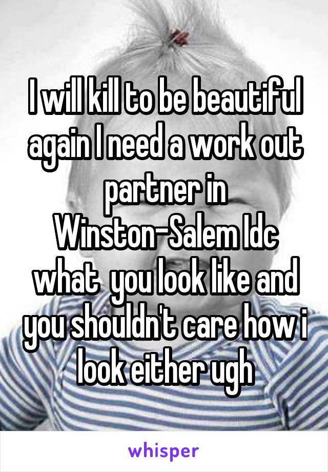 I will kill to be beautiful again I need a work out partner in Winston-Salem Idc what  you look like and you shouldn't care how i look either ugh