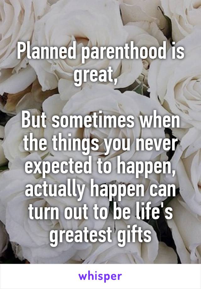 Planned parenthood is great,  

But sometimes when the things you never expected to happen, actually happen can turn out to be life's greatest gifts