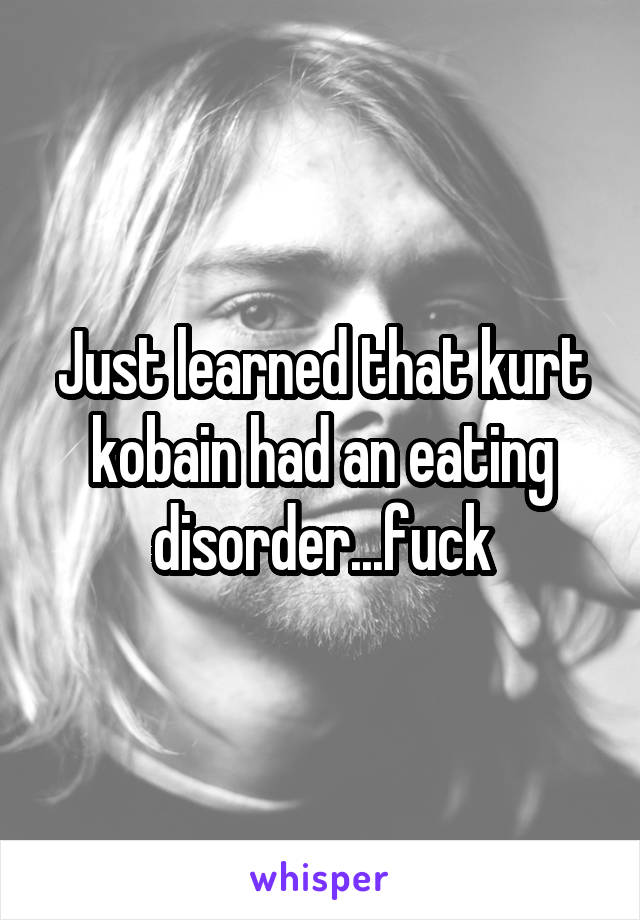 Just learned that kurt kobain had an eating disorder...fuck