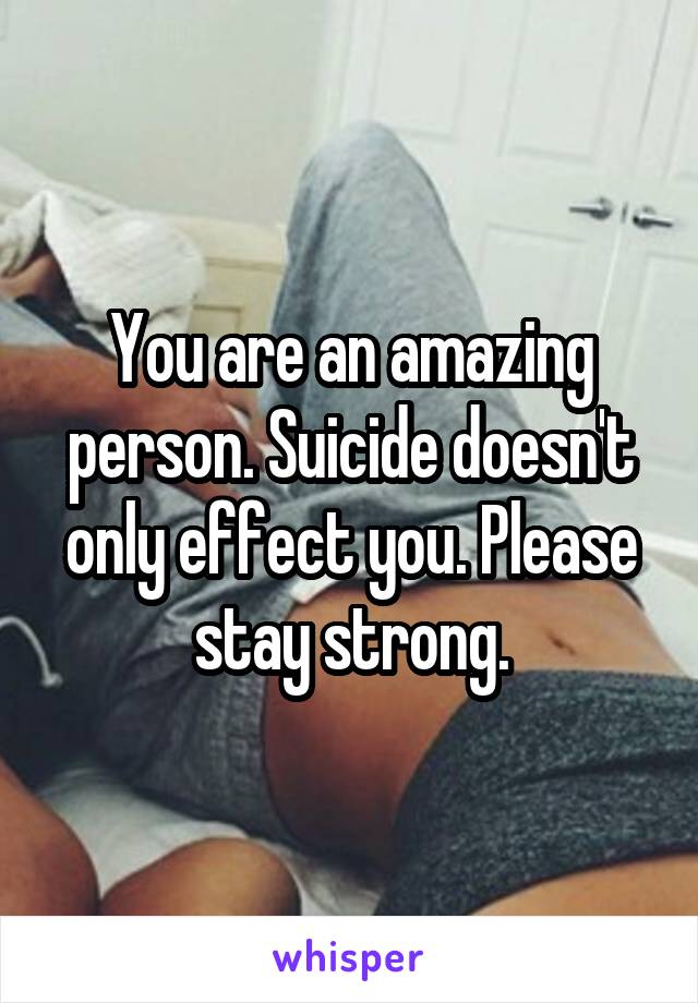 You are an amazing person. Suicide doesn't only effect you. Please stay strong.