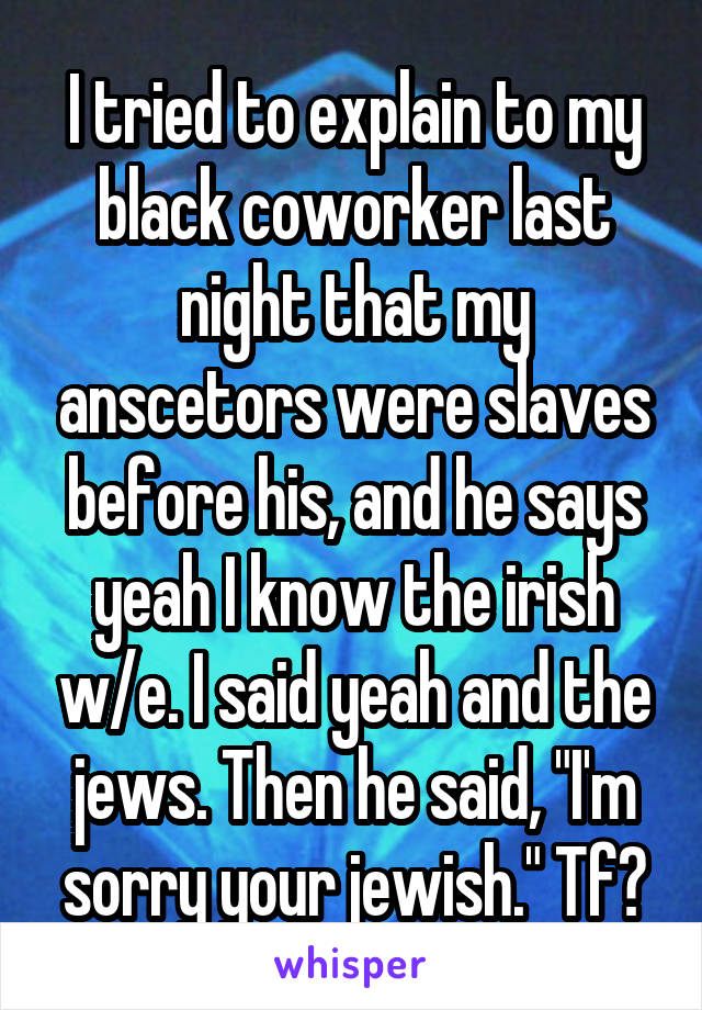 I tried to explain to my black coworker last night that my anscetors were slaves before his, and he says yeah I know the irish w/e. I said yeah and the jews. Then he said, "I'm sorry your jewish." Tf?