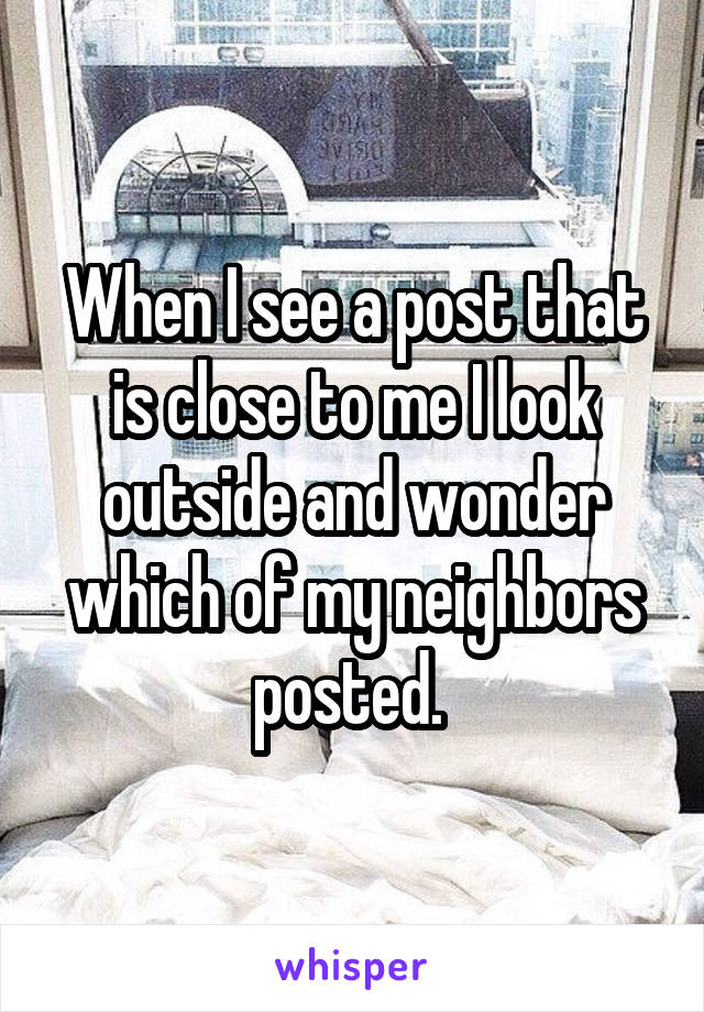 When I see a post that is close to me I look outside and wonder which of my neighbors posted. 