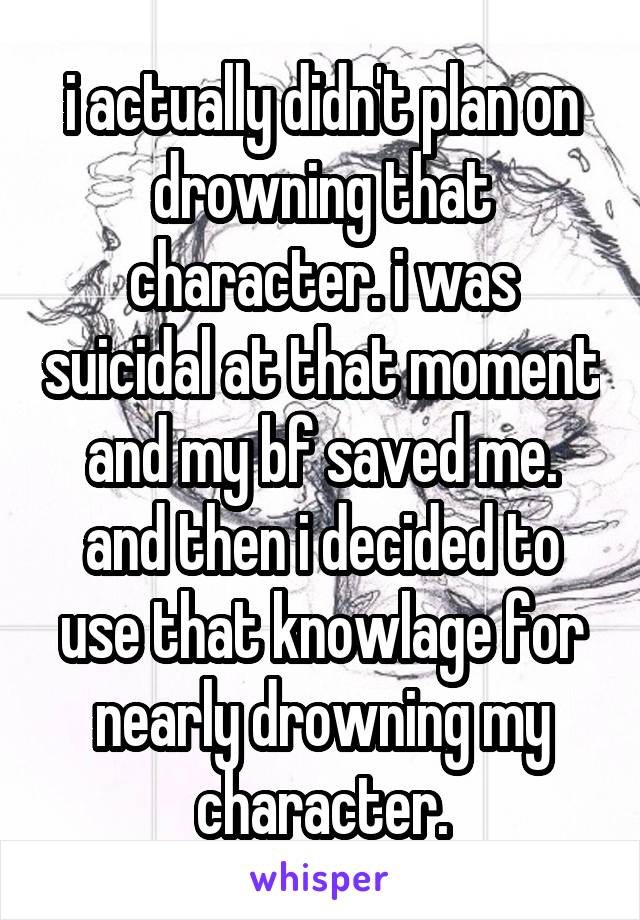 i actually didn't plan on drowning that character. i was suicidal at that moment and my bf saved me. and then i decided to use that knowlage for nearly drowning my character.